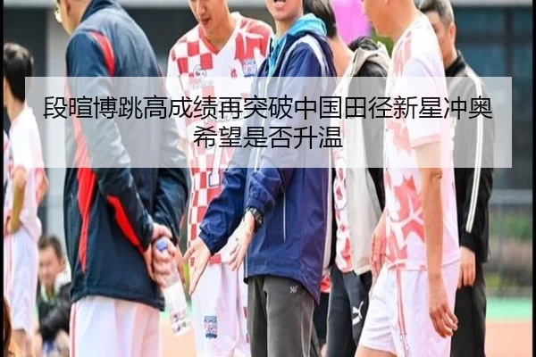段暄博跳高成绩再突破中国田径新星冲奥希望是否升温